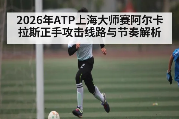 2026年ATP上海大师赛阿尔卡拉斯正手攻击线路与节奏解析