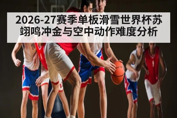 2026-27赛季单板滑雪世界杯苏翊鸣冲金与空中动作难度分析